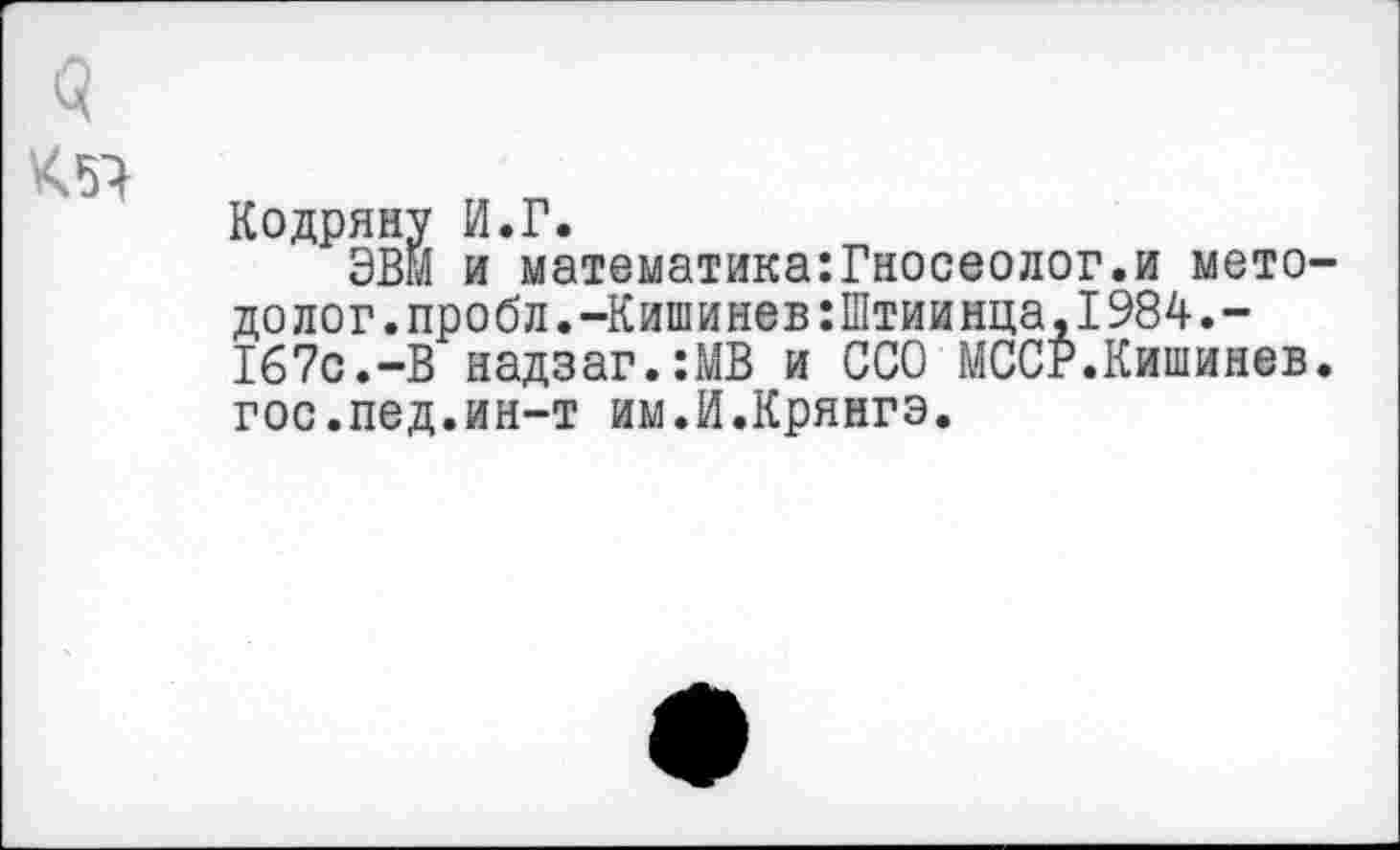 ﻿q
К5Ч
Кодряну И.Г.
ЭВМ и математика:Гносеолог.и мето долог.пробл.-Кишинев:Штиинца,1984.-167с.-В надзаг.:МВ и ССО МССР.Кишинев гос.лед.ин-т им.И.Крянгэ.